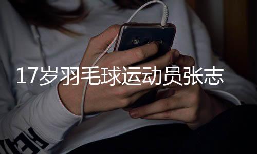 17岁羽毛球活带动张志杰比赛中晕倒后不治离世