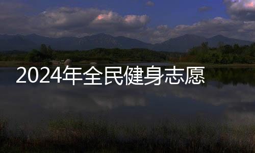 2024年全民健身自愿办事系列主题树模勾当展开期近