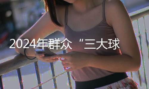 2024年大众“三大球”佳构赛事案例保举任务启动