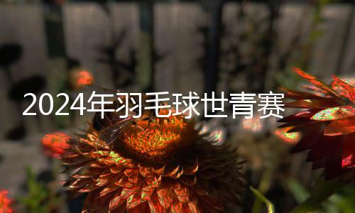 2024年羽毛球世青赛单项赛第一轮：中国队小将全胜升级