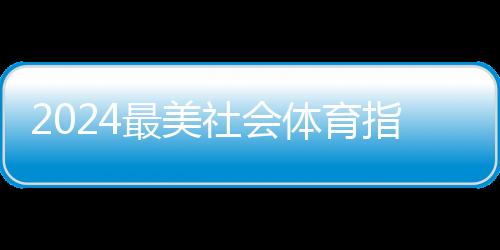 2024最美社会体育指点员暨活气体育构造征集勾当功效出炉