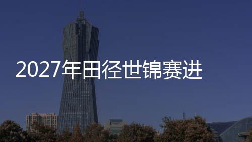 2027年田径世锦赛进入“北京周期” “双奥之城”再启赛事新篇
