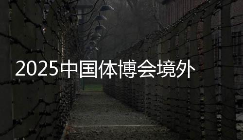 2025中国体博会境外VIP买家动向推销金额超9000万美圆