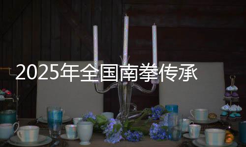 2025年天下南拳传承成长交换大会在福建永春举行