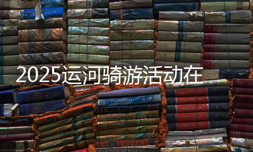 2025运河骑游勾当在京进行 近800名骑友“打卡”都会副中间