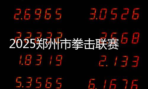 2025郑州市拳击联赛美满收官,热血拳赛扑灭都会豪情