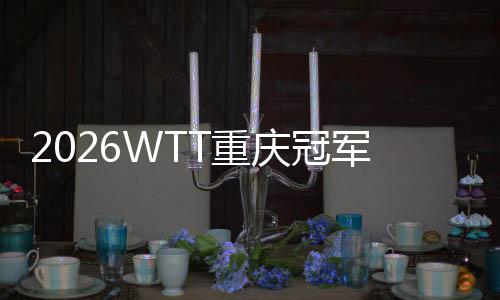 2026WTT重庆冠军赛嫡停战,百利好带您直击赛场出色!